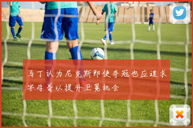 马丁认为尼克斯即使夺冠也应追求字母哥以提升卫冕机会