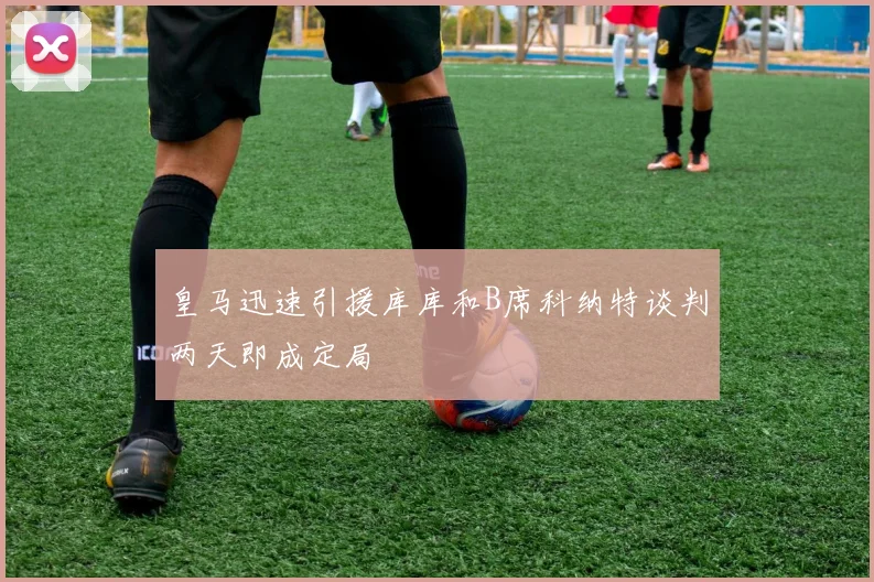 皇马迅速引援库库和B席科纳特谈判两天即成定局