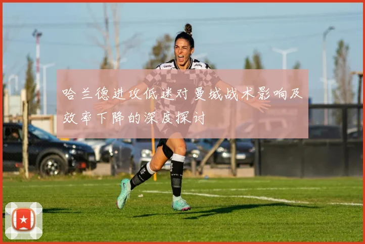 哈兰德进攻低迷对曼城战术影响及效率下降的深度探讨