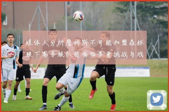 媒体人分析詹姆斯不可能加盟森林狼下赛季狼队将面临多重挑战与戏剧性事件