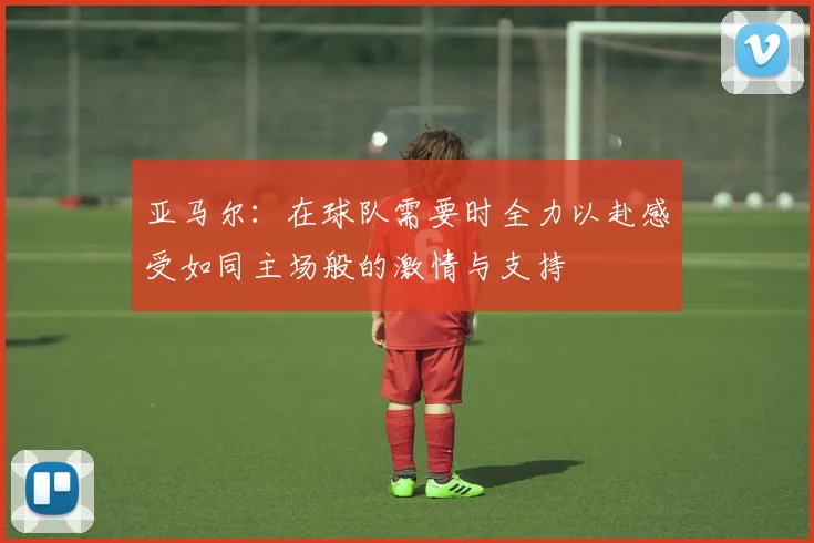 亚马尔：在球队需要时全力以赴感受如同主场般的激情与支持