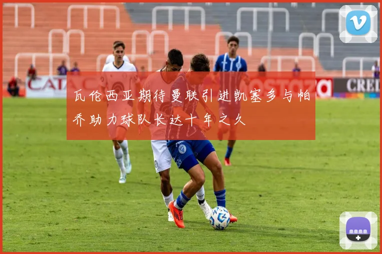 瓦伦西亚期待曼联引进凯塞多与帕乔助力球队长达十年之久