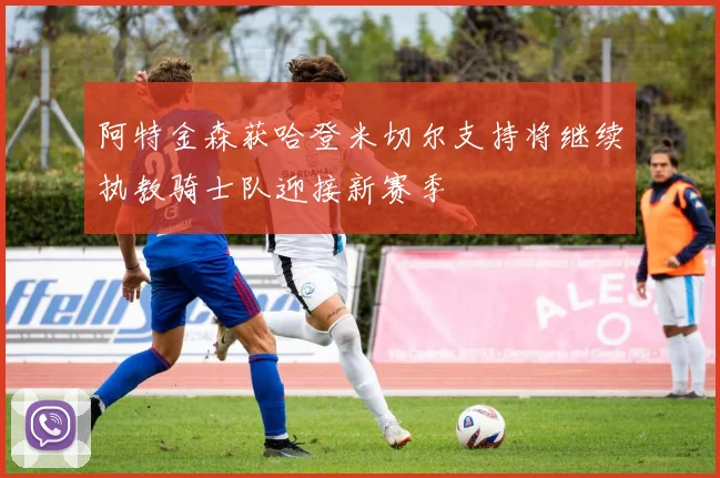 阿特金森获哈登米切尔支持将继续执教骑士队迎接新赛季