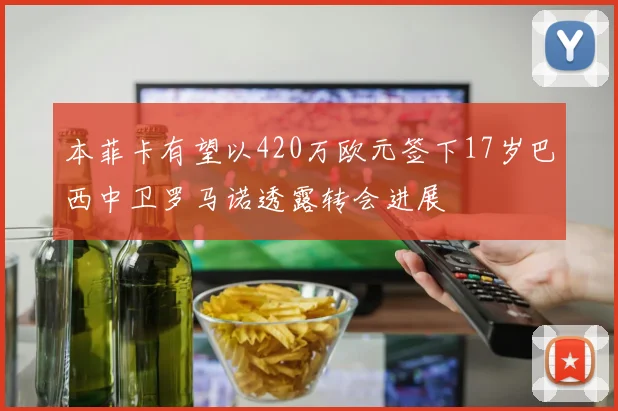 本菲卡有望以420万欧元签下17岁巴西中卫罗马诺透露转会进展