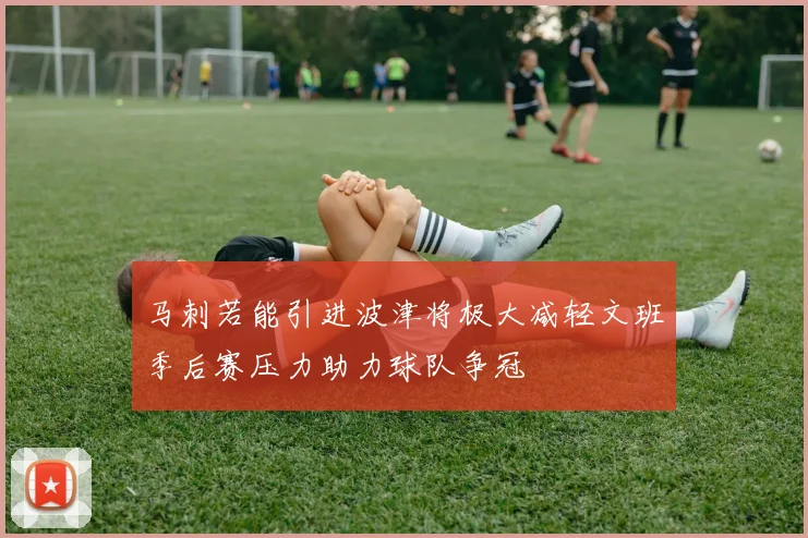 马刺若能引进波津将极大减轻文班季后赛压力助力球队争冠