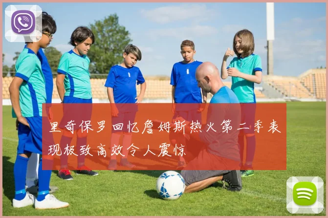 里奇保罗回忆詹姆斯热火第二季表现极致高效令人震惊