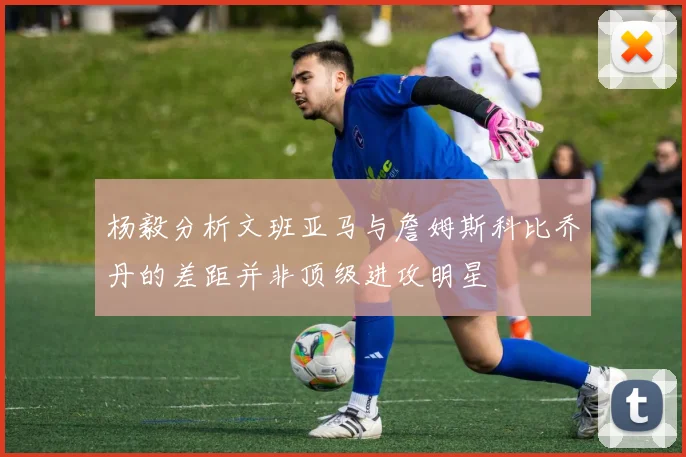 杨毅分析文班亚马与詹姆斯科比乔丹的差距并非顶级进攻明星