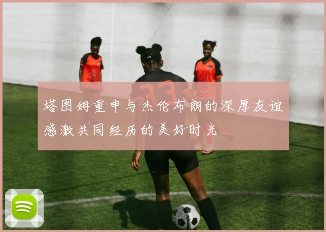 塔图姆重申与杰伦布朗的深厚友谊感激共同经历的美好时光