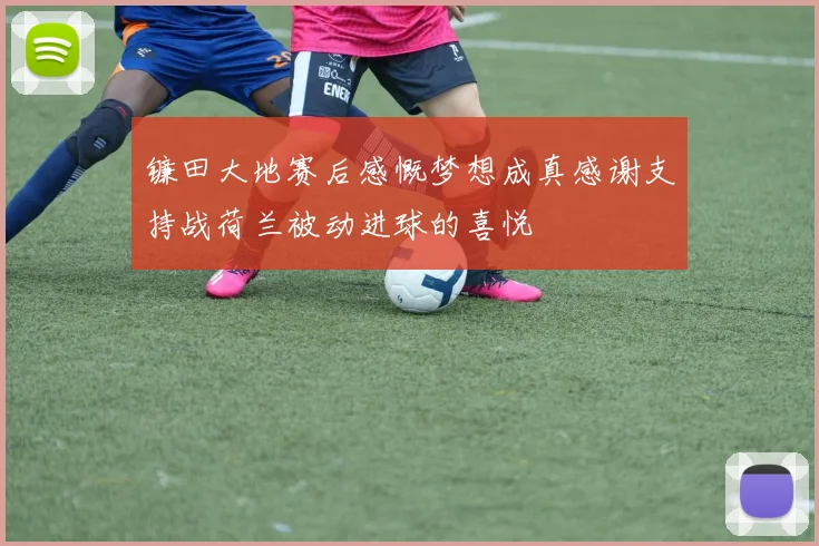 镰田大地赛后感慨梦想成真感谢支持战荷兰被动进球的喜悦