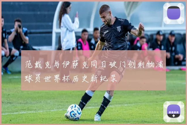 范戴克与伊萨克同日破门创利物浦球员世界杯历史新纪录