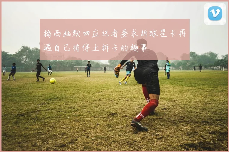 梅西幽默回应记者要求拆球星卡再遇自己将停止拆卡的趣事