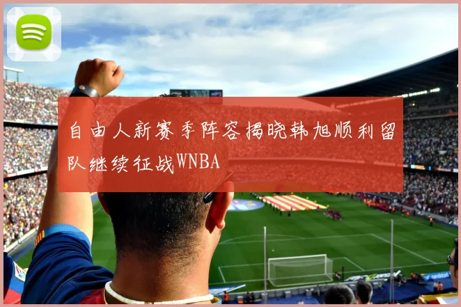 自由人新赛季阵容揭晓韩旭顺利留队继续征战WNBA