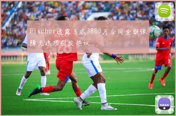 Fischer透露马威3800万合同全额保障无选项引发热议