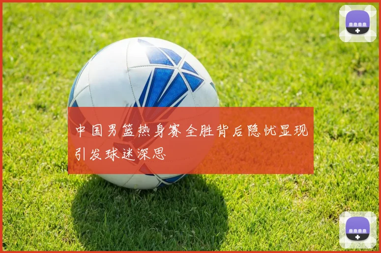 中国男篮热身赛全胜背后隐忧显现引发球迷深思