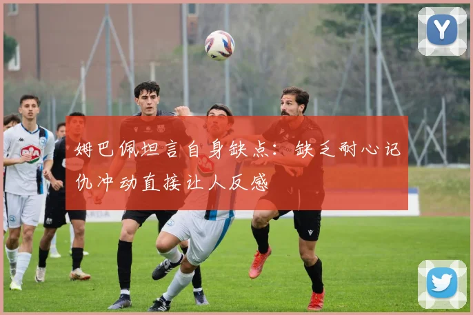 姆巴佩坦言自身缺点：缺乏耐心记仇冲动直接让人反感