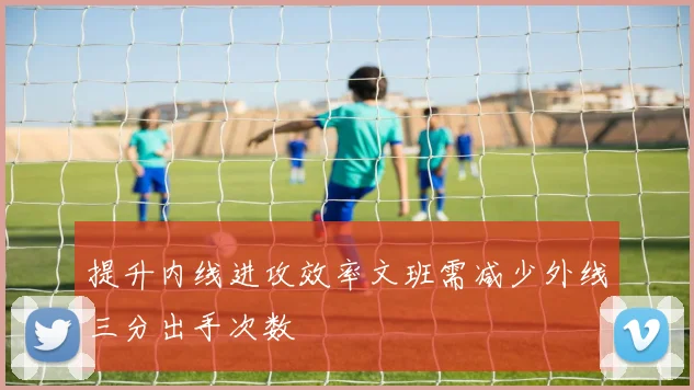 提升内线进攻效率文班需减少外线三分出手次数