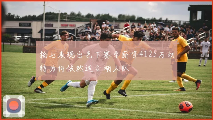 抢七表现出色下赛季薪资4125万切特为何依然适合湖人队