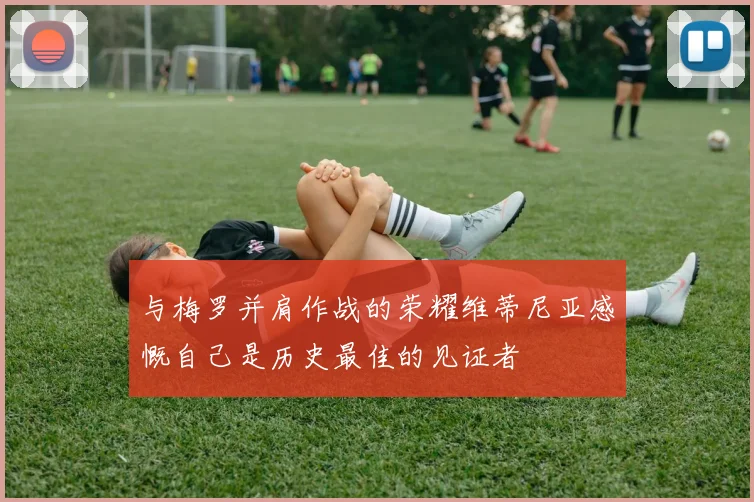 与梅罗并肩作战的荣耀维蒂尼亚感慨自己是历史最佳的见证者